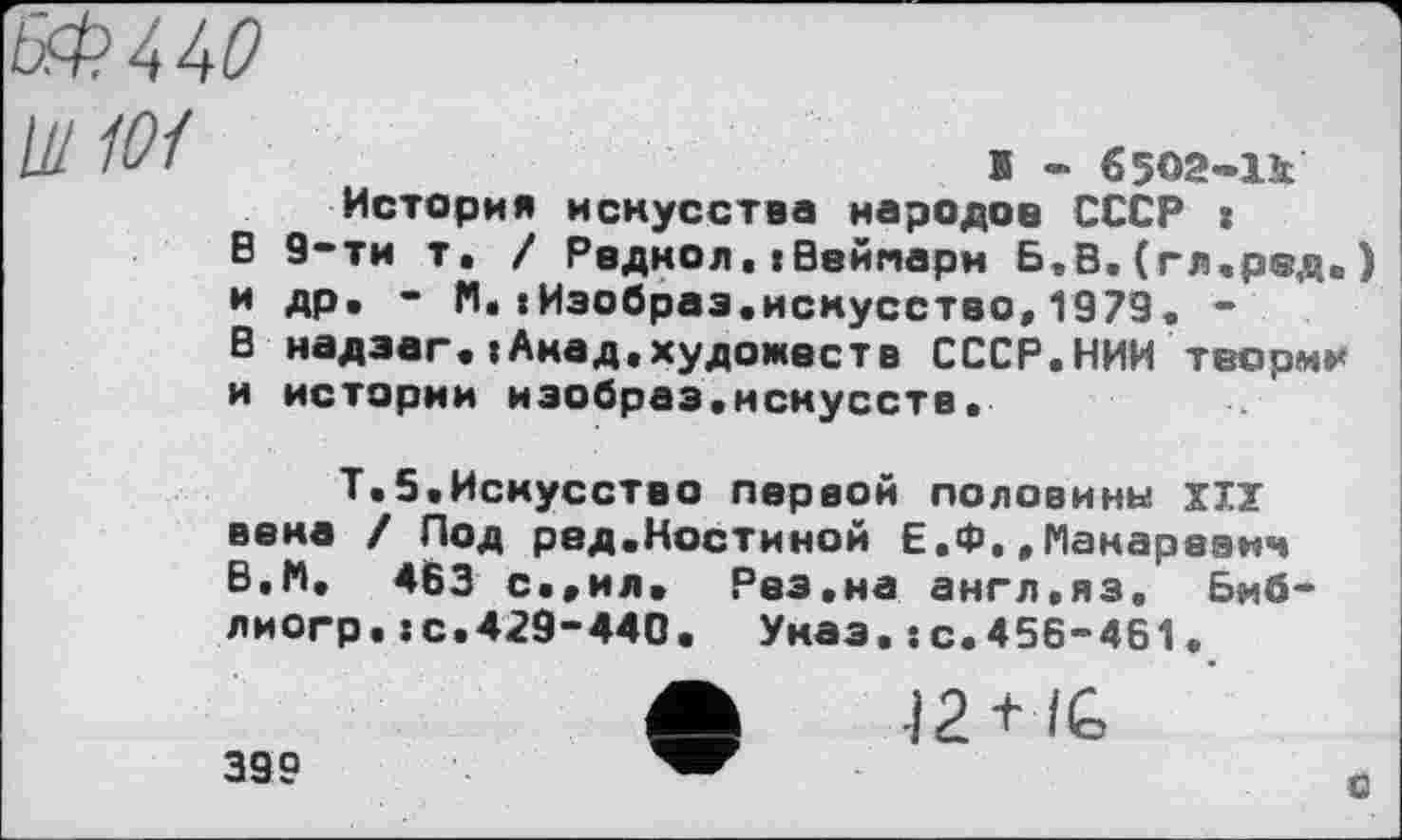 ﻿№440 U/ 101
S - €5О2-1к
История искусства народов СССР :
В 9-ти т. / Радиол.tВейпарм Б,В.(гл.ред*) и др. - М.tИзобраз.искусство,1973. -' В надзаг.»Акад.художеств СССР.НИИ теории и истории иэобраз.нснусств.
Т.5.Искусство первой половины ХІУ века / Под ред.Костиной Е.Ф.,Макаревич В,И, 463 с..ил. Рез.на англ.яз, Биб-лиогр.te.429-440. Указ.s с.456-461.
399